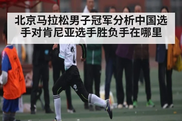 北京马拉松男子冠军分析中国选手对肯尼亚选手胜负手在哪里